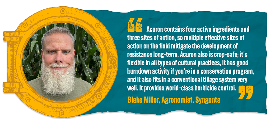 Acuron contains four active ingredients and three sites of action, so multiple effective sites of action on the field mitigate the development of resistance long-term. Acuron also is crop-safe; it's flexible in all types of cultural practices, it has good burndown activity if you're in a conservation program, and it also fits in a conventional tillage system very well. It provides world-class herbicide control. - Blake Miller | Agronomist, Syngenta