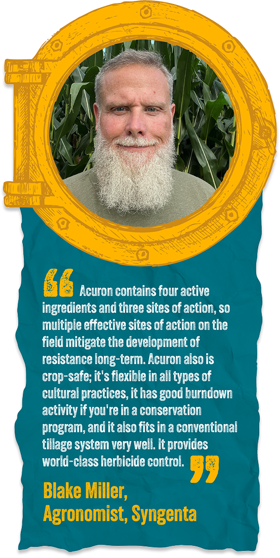 Acuron contains four active ingredients and three sites of action, so multiple effective sites of action on the field mitigate the development of resistance long-term. Acuron also is crop-safe; it's flexible in all types of cultural practices, it has good burndown activity if you're in a conservation program, and it also fits in a conventional tillage system very well. It provides world-class herbicide control. - Blake Miller | Agronomist, Syngenta
